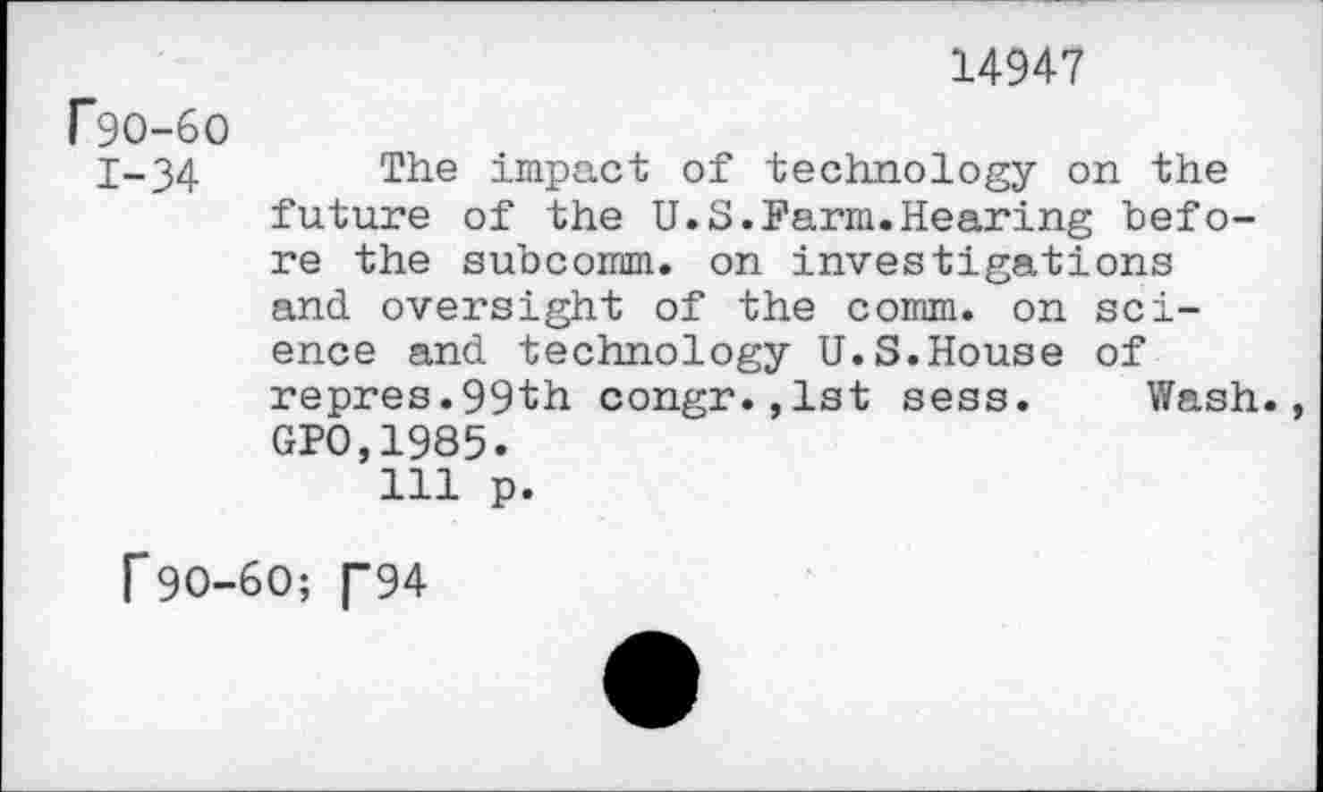 ﻿14947
F9O-6O
1-34 The impact of technology on the future of the U.S.Farm.Hearing before the subcomm, on investigations and oversight of the comm, on science and technology U.S.House of repres.99th congr.,1st sess. Wash. GPO,1985.
Ill p.
f90-60; T94